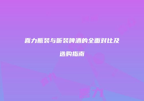 喜力瓶装与听装啤酒的全面对比及选购指南