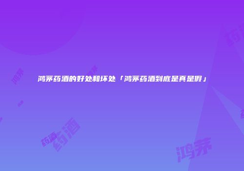 鸿茅药酒的好处和坏处「鸿茅药酒到底是真是假」
