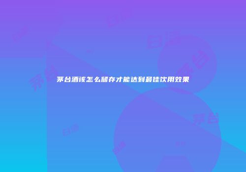 茅台酒该怎么储存才能达到最佳饮用效果