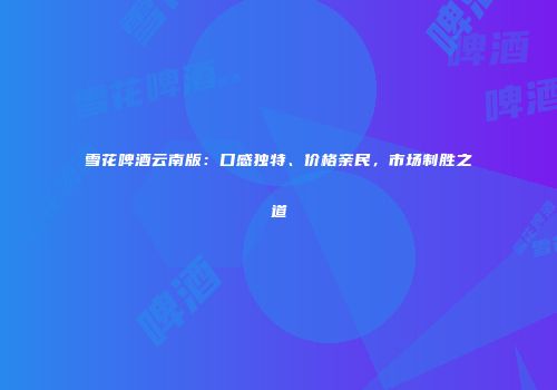 雪花啤酒云南版：口感独特、价格亲民，市场制胜之道