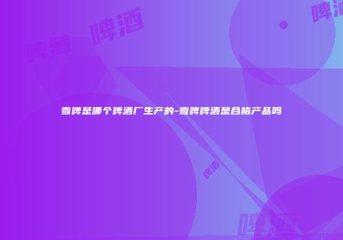 雪啤是哪个啤酒厂生产的-雪啤啤酒是合格产品吗