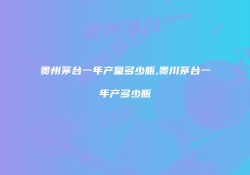 贵州茅台一年产量多少瓶,贵川茅台一年产多少瓶