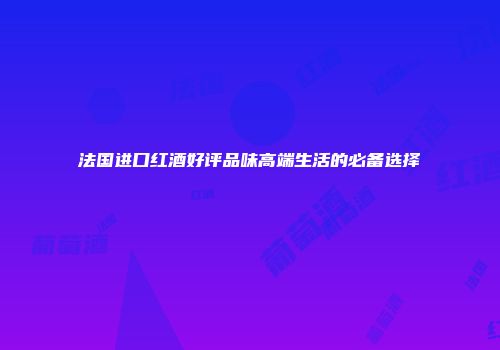 法国进口红酒好评品味高端生活的必备选择
