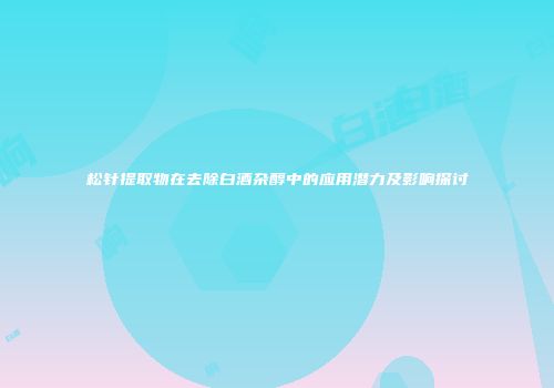 松针提取物在去除白酒杂醇中的应用潜力及影响探讨