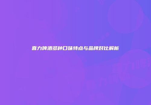 喜力啤酒多种口味特点与品牌对比解析