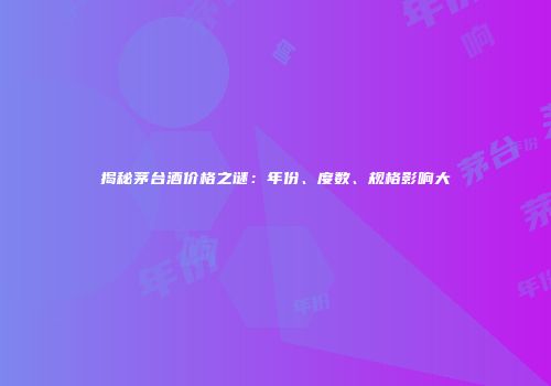 揭秘茅台酒价格之谜：年份、度数、规格影响大