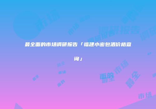 最全面的市场调研报告「福建小密包酒价格查询」