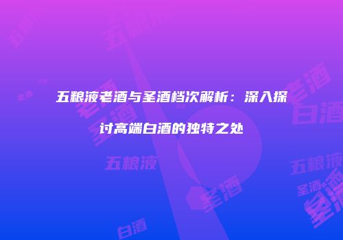 五粮液老酒与圣酒档次解析：深入探讨高端白酒的独特之处