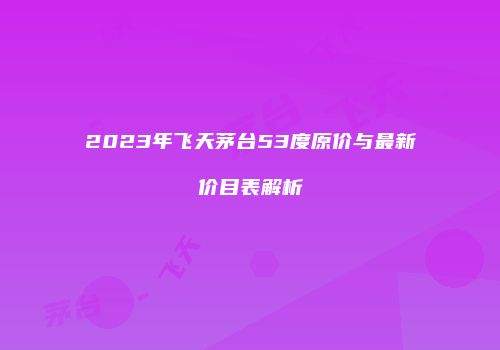 2023年飞天茅台53度原价与最新价目表解析