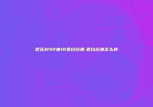 杏花村42度10老白汾酒,老白汾酒怎么样