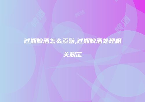 过期啤酒怎么索赔,过期啤酒处理相关规定