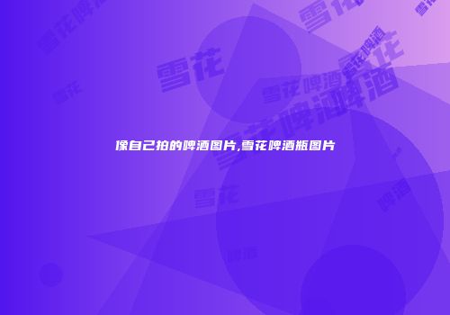 像自己拍的啤酒图片,雪花啤酒瓶图片