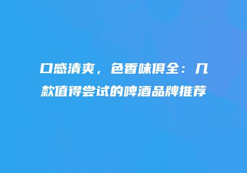 口感清爽，色香味俱全：几款值得尝试的啤酒品牌推荐