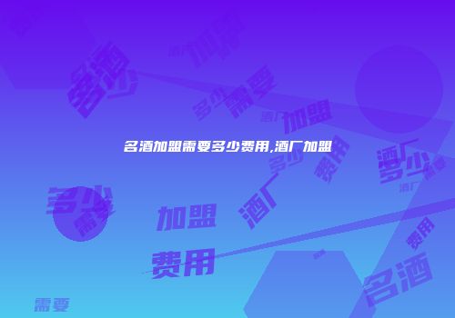 名酒加盟需要多少费用,酒厂加盟