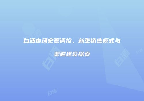白酒市场宏观调控、新型销售模式与渠道建设探索