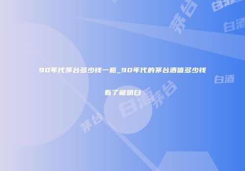90年代茅台多少钱一瓶_90年代的茅台酒值多少钱看了就明白