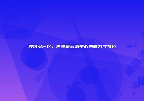 波尔多产区：世界葡萄酒中心的魅力与特色