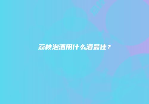 荔枝泡酒用什么酒最佳？