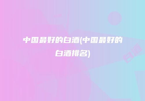 中国最好的白酒(中国最好的白酒排名)