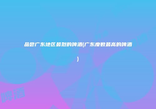 品尝广东地区最烈的啤酒(广东度数最高的啤酒)