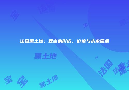 法国黑土地：瑰宝的形成、价值与未来展望