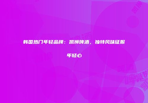 韩国热门年轻品牌：凯狮啤酒，独特风味征服年轻心