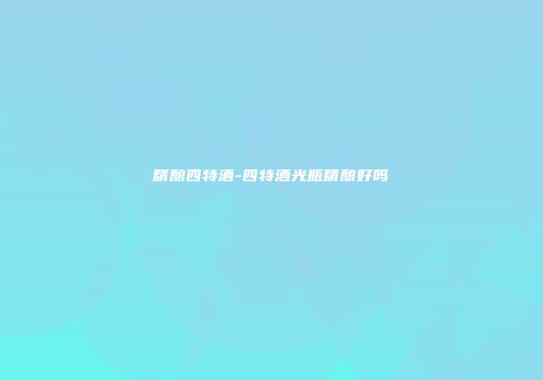 精酿四特酒-四特酒光瓶精酿好吗