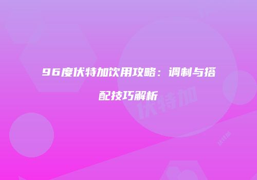 96度伏特加饮用攻略：调制与搭配技巧解析