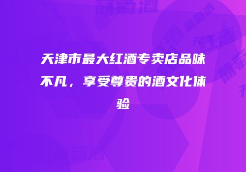 天津市最大红酒专卖店品味不凡，享受尊贵的酒文化体验