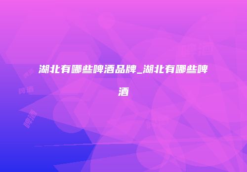 湖北有哪些啤酒品牌_湖北有哪些啤酒
