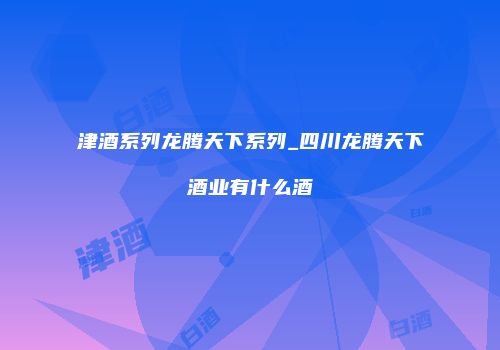 津酒系列龙腾天下系列_四川龙腾天下酒业有什么酒