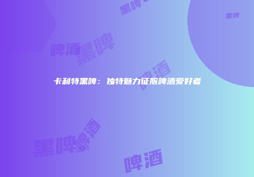 卡利特黑啤：独特魅力征服啤酒爱好者