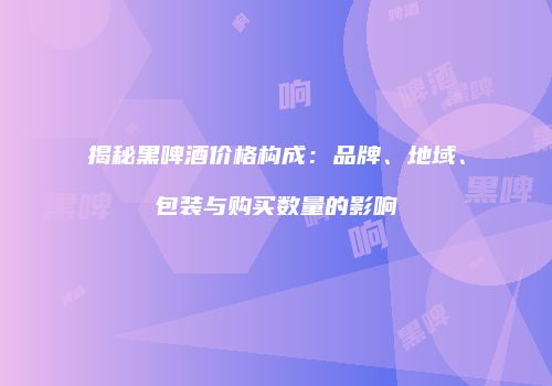 揭秘黑啤酒价格构成：品牌、地域、包装与购买数量的影响