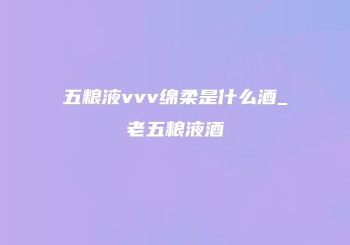 五粮液vvv绵柔是什么酒_老五粮液酒