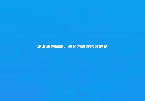 湖北美酒探秘：光化特曲与名酒盛宴