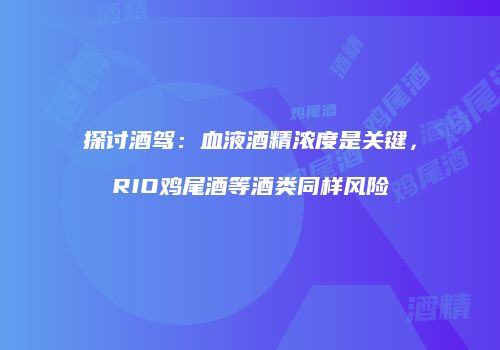 探讨酒驾：血液酒精浓度是关键，RIO鸡尾酒等酒类同样风险