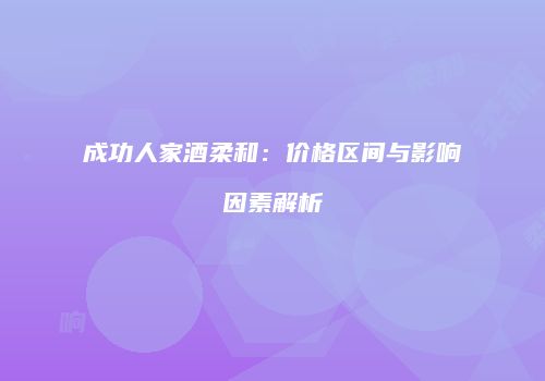 成功人家酒柔和：价格区间与影响因素解析