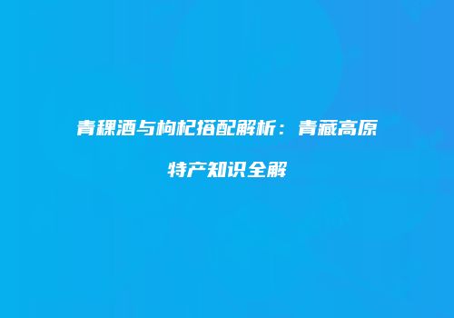 青稞酒与枸杞搭配解析：青藏高原特产知识全解
