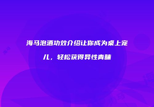 海马泡酒功效介绍让你成为桌上宠儿，轻松获得异性青睐