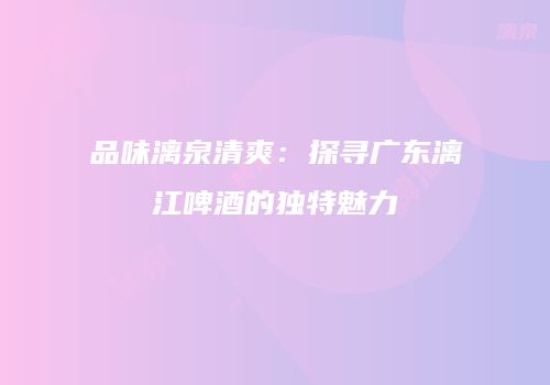 品味漓泉清爽：探寻广东漓江啤酒的独特魅力