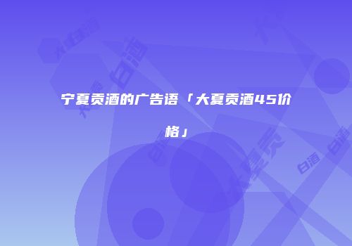 宁夏贡酒的广告语「大夏贡酒45价格」