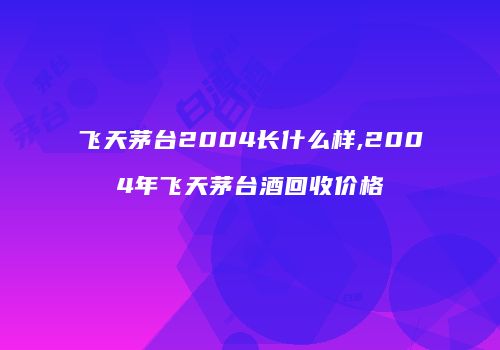 飞天茅台2004长什么样,2004年飞天茅台酒回收价格