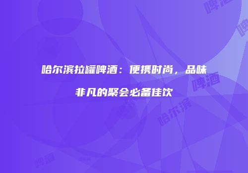 哈尔滨拉罐啤酒：便携时尚，品味非凡的聚会必备佳饮