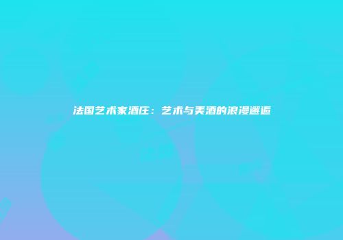 法国艺术家酒庄：艺术与美酒的浪漫邂逅