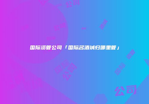 国际资管公司「国际名酒城归哪里管」