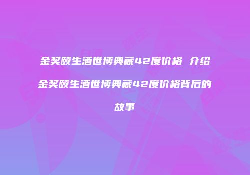金奖颐生酒世博典藏42度价格 介绍金奖颐生酒世博典藏42度价格背后的故事