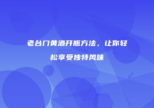 老台门黄酒开瓶方法，让你轻松享受独特风味