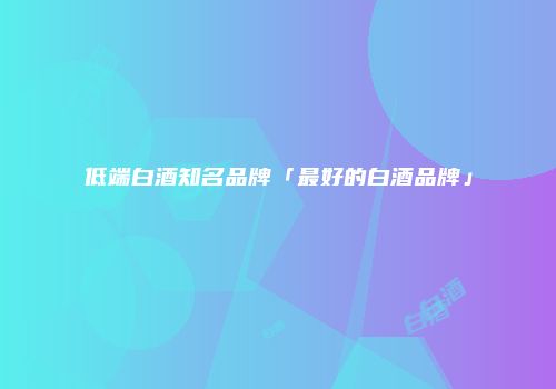 低端白酒知名品牌「最好的白酒品牌」