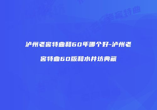 泸州老窖特曲和60年哪个好-泸州老窖特曲60版和水井坊典藏