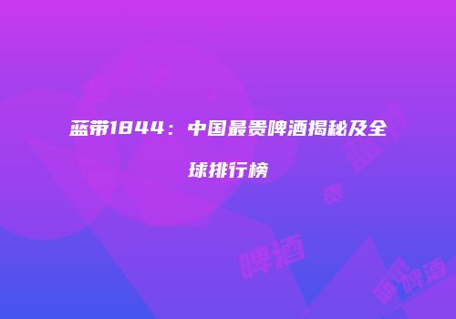 蓝带1844：中国最贵啤酒揭秘及全球排行榜